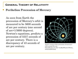 General Theory of Relativity
   Perihelion Precession of Mercury

    As seen from Earth the
    precession of Mercury's orbit is
    measured to be 5600 seconds
    of arc per century (one second
    of arc=1/3600 degrees).
    Newton's equations, predicts a
    precession of 5557 seconds of
    arc per century. There is a
    discrepancy of 43 seconds of       Artist’s version of the precession of mercury’s
    arc per century.                   orbit around the sun
                                       http://physics.ucr.edu/~wudka/Physics7/Notes_
                                       www/node98.html
 