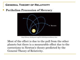 General Theory of Relativity
   Perihelion Precession of Mercury




                http://library.thinkquest.org/C0116043/generaltheory.htm


     Most of the effect is due to the pull from the other
     planets but there is a measurable effect due to the
     corrections to Newton's theory predicted by the
     General Theory of Relativity. 
 