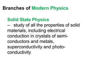 Branches of Modern Physics

 Solid State Physics
 – study of all the properties of solid
 materials, including electrical
 conduction in crystals of semi-
 conductors and metals,
 superconductivity and photo-
 conductivity
 
