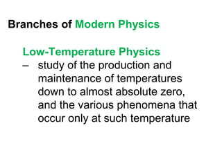 Branches of Modern Physics

  Low-Temperature Physics
  – study of the production and
    maintenance of temperatures
    down to almost absolute zero,
    and the various phenomena that
    occur only at such temperature
 