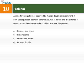 10   Problem

     An interference pattern is observed by Young’s double slit experiment. If
     now, the separation between coherent sources is halved and the distance of
     screen from coherent sources be doubled. The new fringe width :


     a. Becomes four times
     b. Remains same
     c. Become one fourth
     d. Becomes double
 