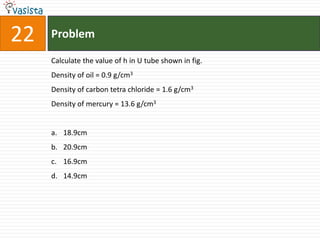22   Problem

     Calculate the value of h in U tube shown in fig.
     Density of oil = 0.9 g/cm3
     Density of carbon tetra chloride = 1.6 g/cm3
     Density of mercury = 13.6 g/cm3


     a. 18.9cm
     b. 20.9cm
     c. 16.9cm
     d. 14.9cm
 