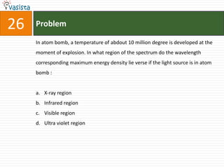 26   Problem

     In atom bomb, a temperature of abdout 10 million degree is developed at the
     moment of explosion. In what region of the spectrum do the wavelength
     corresponding maximum energy density lie verse if the light source is in atom
     bomb :


     a. X-ray region
     b. Infrared region
     c. Visible region
     d. Ultra violet region
 