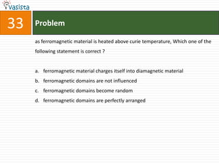 33   Problem

     as ferromagnetic material is heated above curie temperature, Which one of the
     following statement is correct ?


     a. ferromagnetic material charges itself into diamagnetic material
     b. ferromagnetic domains are not influenced
     c. ferromagnetic domains become random
     d. ferromagnetic domains are perfectly arranged
 