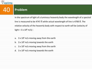 40   Problem

     In the spectrum of light of a luminous heavenly body the wavelength of a spectral
     line is measured to be 4747 Å while actual wavelength of line is 4700 Å. The
     relative velocity of the heavenly body with respect to earth will be (velocity of
     light = 3 x 108 m/s) :


     a. 3 x 106 m/s moving away from the earth
     b. 3 x 106 m/s moving towards the earth
     c. 3 x 105 m/s moving away from the earth
     d. 3 x 106 m/s moving towards the earth
 