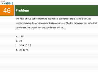 46   Problem

     The radii of two sphere forming a spherical condenser are 0.5 and 0.6 m. Its
     medium having dielectric constant 6 is completely filled in between, the spherical
     condenser the capacity of the condenser will be :


     a. 18 F
     b. 2 F
     c. 3.3 x 10-10 F
     d. 2 x 10-9 F
 