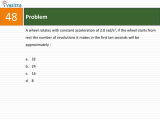 48   Problem

     A wheel rotates with constant acceleration of 2.0 rad/s2, if the wheel starts from
     rest the number of revolutions it makes in the first ten seconds will be
     approximately :


     a. 32
     b. 24
     c. 16
     d. 8
 
