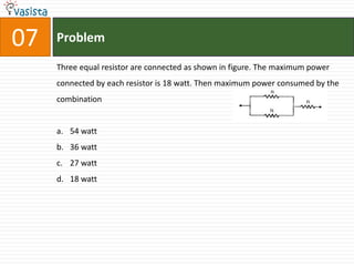 07   Problem

     Three equal resistor are connected as shown in figure. The maximum power
     connected by each resistor is 18 watt. Then maximum power consumed by the
     combination


     a. 54 watt
     b. 36 watt
     c. 27 watt
     d. 18 watt
 