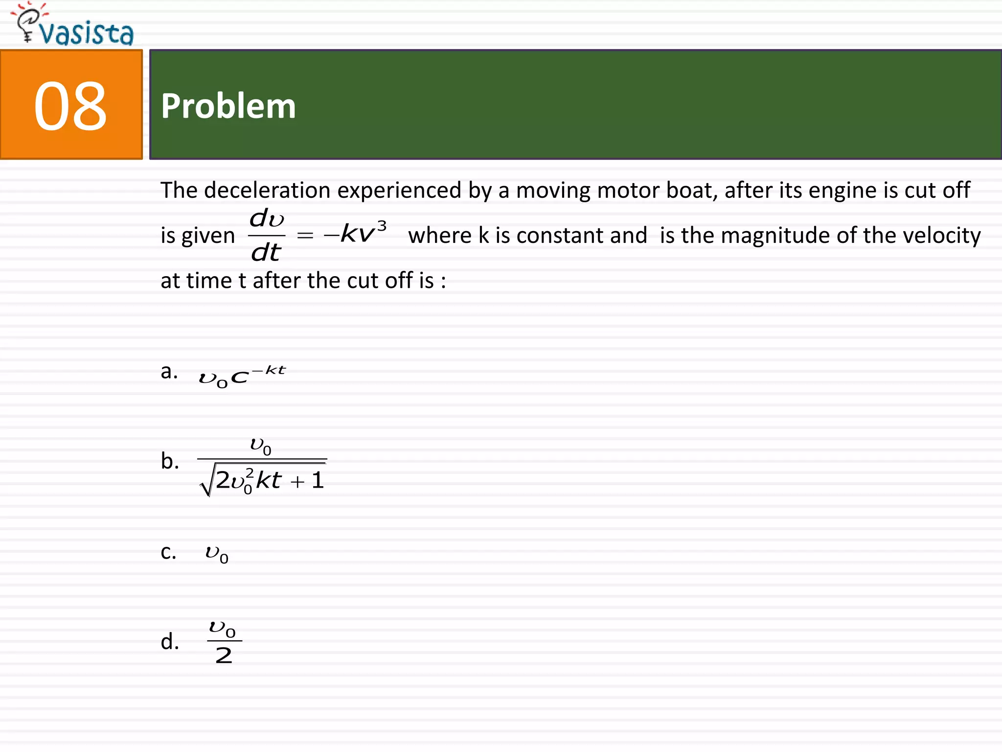 08   Problem

     The deceleration experienced by a moving motor boat, after its engine is cut off
              d
     is given        kv 3 where k is constant and is the magnitude of the velocity
               dt
     at time t after the cut off is :


     a. 0 c  kt

               0
     b.
          20 kt  1
            2




     c.   0


          0
     d.
          2
 