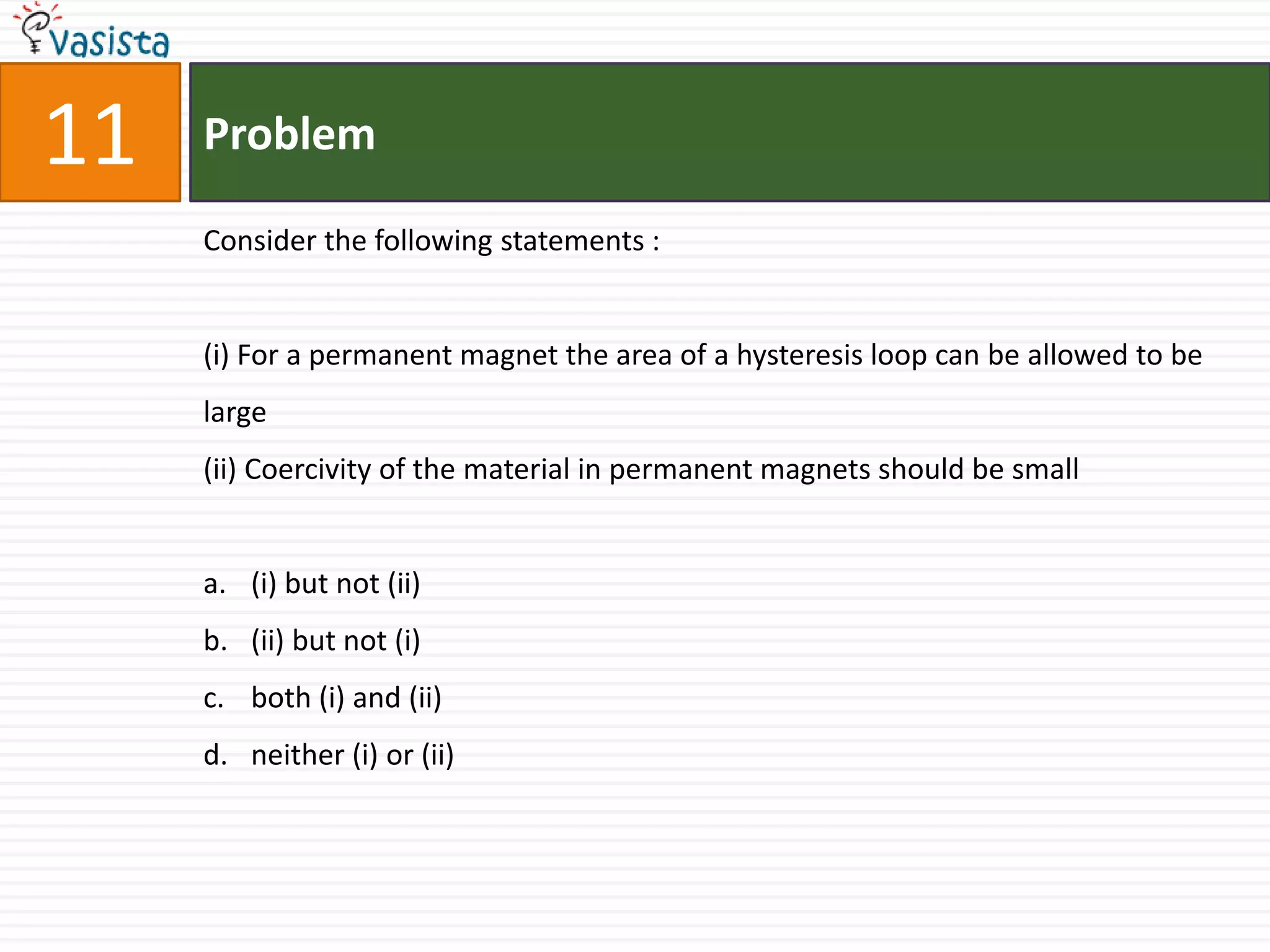 11   Problem

     Consider the following statements :


     (i) For a permanent magnet the area of a hysteresis loop can be allowed to be
     large
     (ii) Coercivity of the material in permanent magnets should be small


     a. (i) but not (ii)
     b. (ii) but not (i)
     c. both (i) and (ii)
     d. neither (i) or (ii)
 