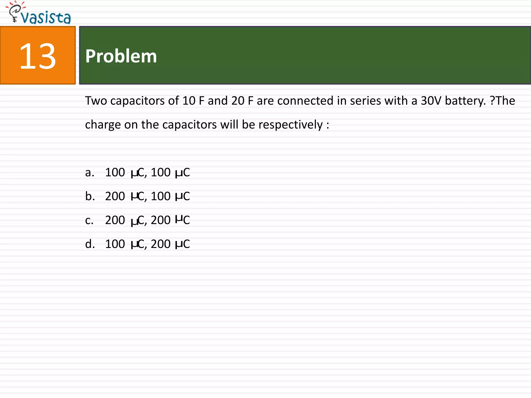 13   Problem

     Two capacitors of 10 F and 20 F are connected in series with a 30V battery. ?The
     charge on the capacitors will be respectively :


     a. 100 μC, 100 μC
     b. 200 μC, 100 μC
     c. 200 μC, 200 μC
     d. 100 μC, 200 μC
 