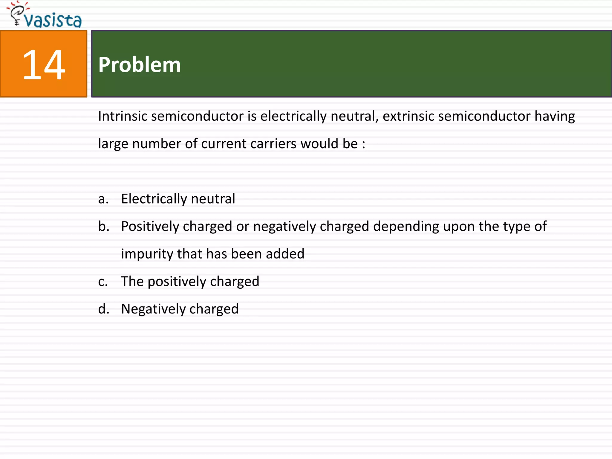 14   Problem

     Intrinsic semiconductor is electrically neutral, extrinsic semiconductor having
     large number of current carriers would be :


     a. Electrically neutral
     b. Positively charged or negatively charged depending upon the type of
        impurity that has been added
     c. The positively charged
     d. Negatively charged
 