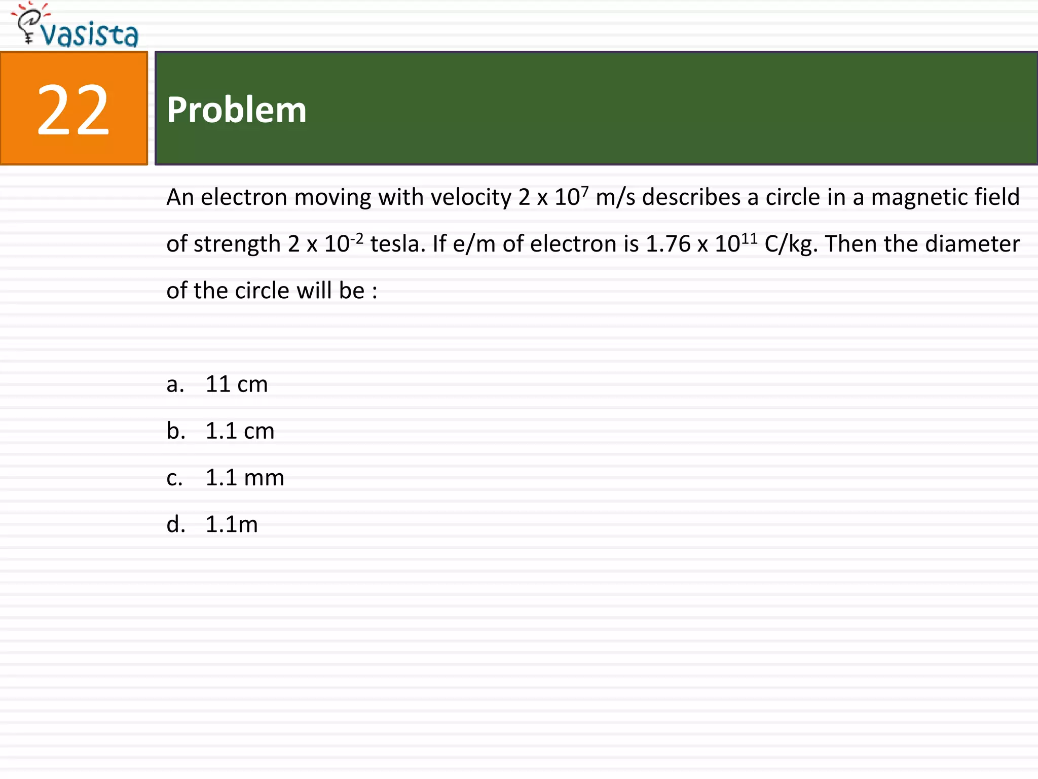 22   Problem

     An electron moving with velocity 2 x 107 m/s describes a circle in a magnetic field
     of strength 2 x 10-2 tesla. If e/m of electron is 1.76 x 1011 C/kg. Then the diameter
     of the circle will be :


     a. 11 cm
     b. 1.1 cm
     c. 1.1 mm
     d. 1.1m
 