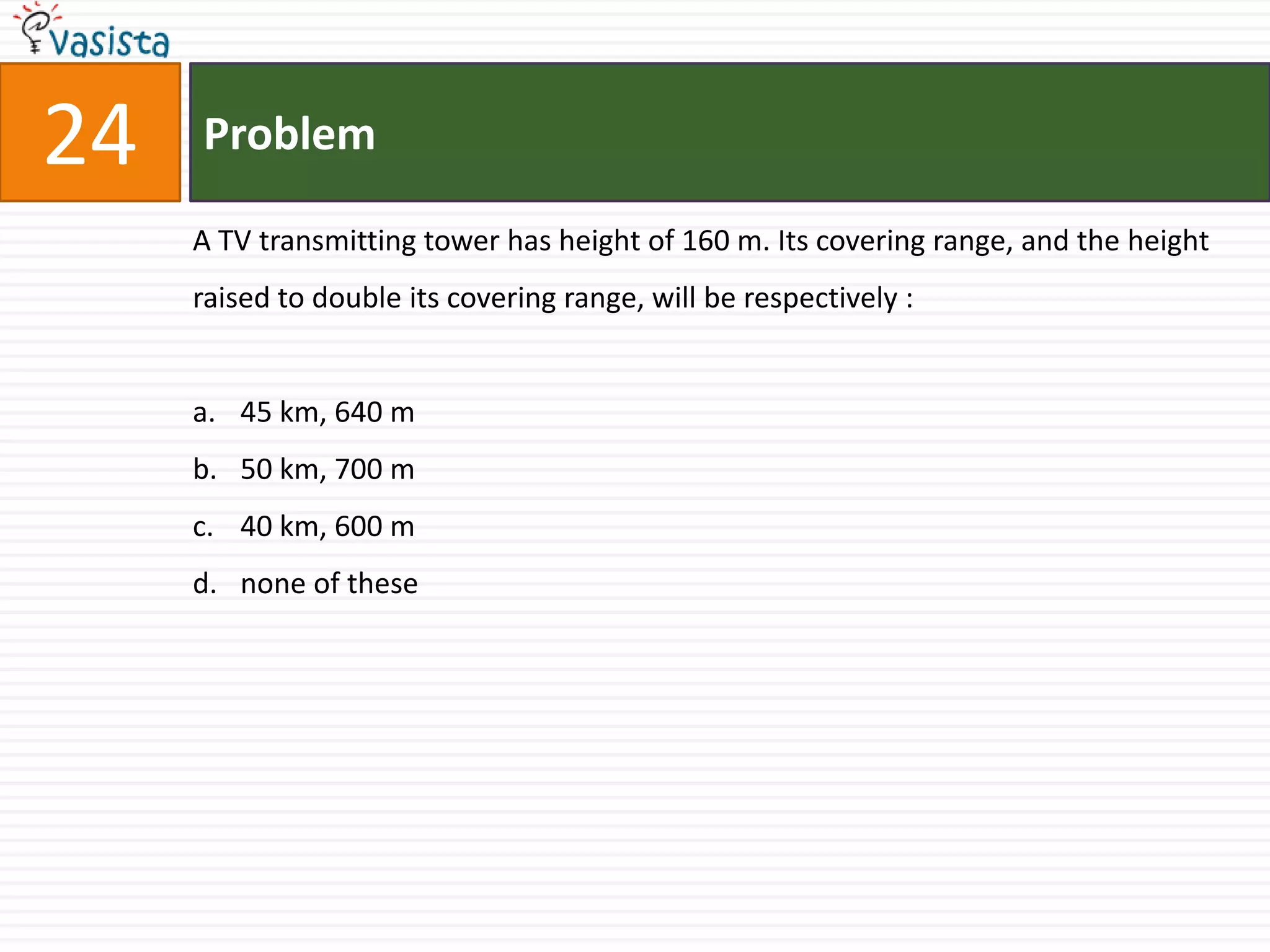 24   Problem

     A TV transmitting tower has height of 160 m. Its covering range, and the height
     raised to double its covering range, will be respectively :


     a. 45 km, 640 m
     b. 50 km, 700 m
     c. 40 km, 600 m
     d. none of these
 