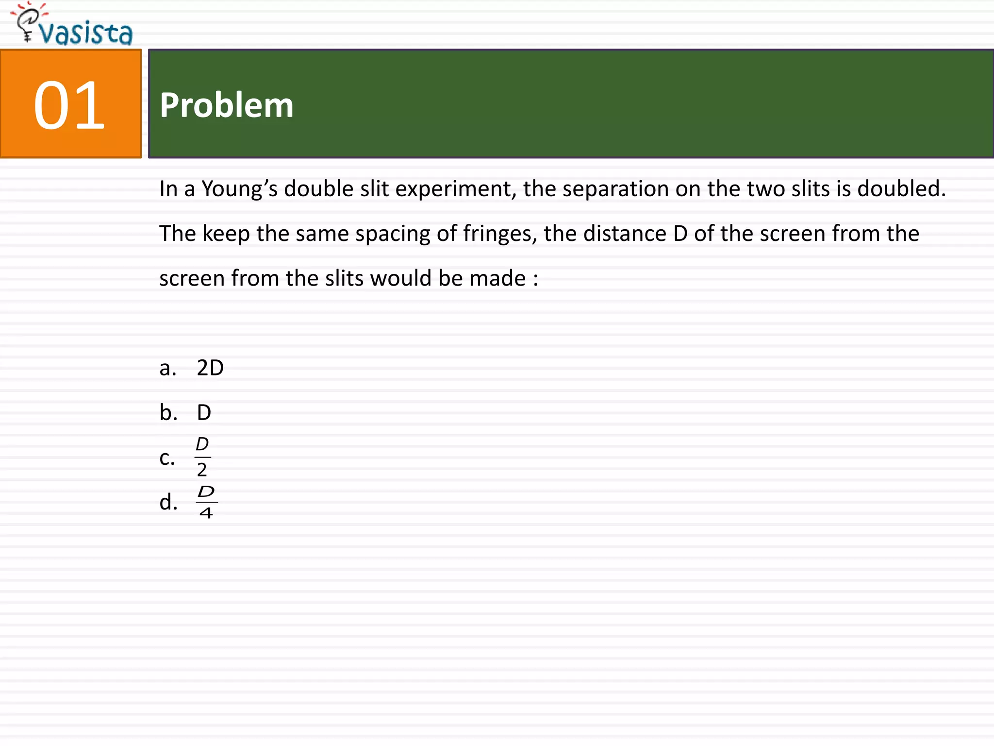 01   Problem

     In a Young’s double slit experiment, the separation on the two slits is doubled.
     The keep the same spacing of fringes, the distance D of the screen from the
     screen from the slits would be made :


     a. 2D
     b. D
          D
     c.   2
          D
     d.   4
 