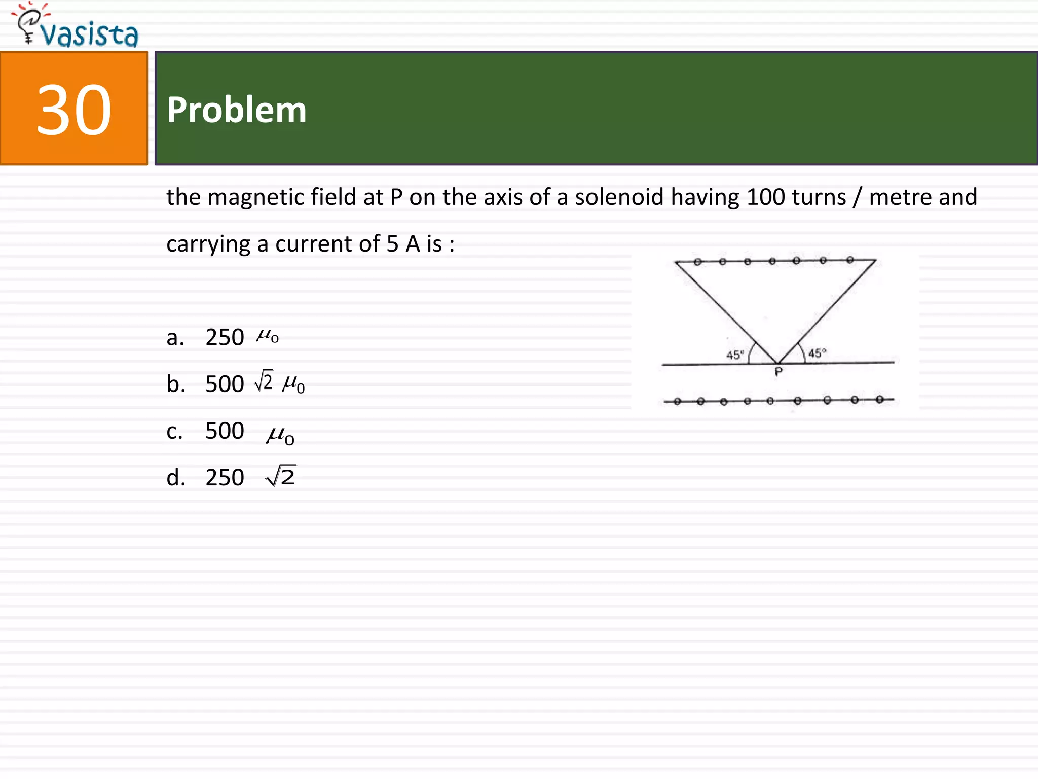 30   Problem

     the magnetic field at P on the axis of a solenoid having 100 turns / metre and
     carrying a current of 5 A is :


     a. 250   0

     b. 500    2   0

     c. 500 0
     d. 250        2
 