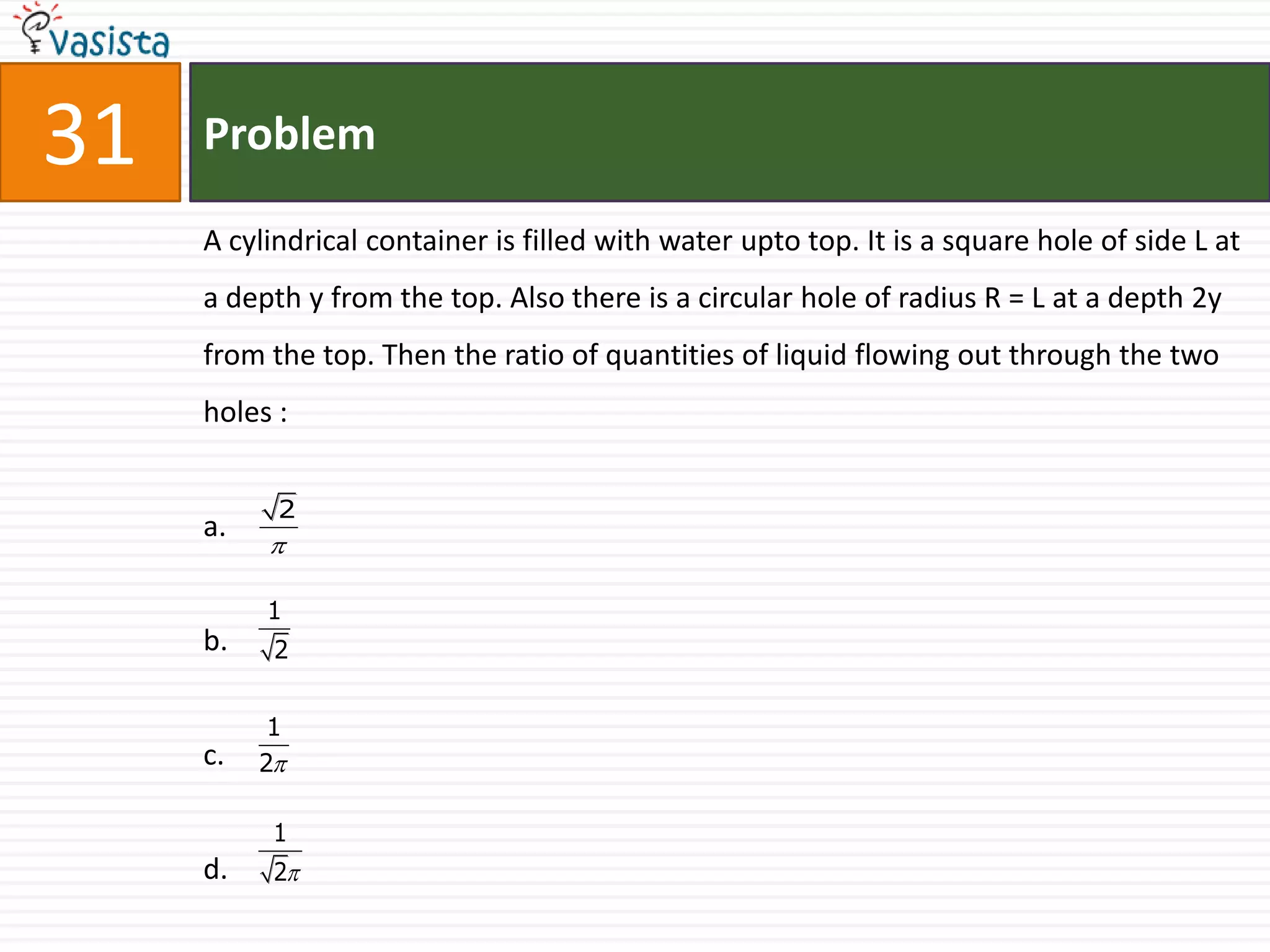 31   Problem

     A cylindrical container is filled with water upto top. It is a square hole of side L at
     a depth y from the top. Also there is a circular hole of radius R = L at a depth 2y
     from the top. Then the ratio of quantities of liquid flowing out through the two
     holes :


           2
     a.
          

          1
     b.    2


           1
     c.   2

           1
     d.    2
 