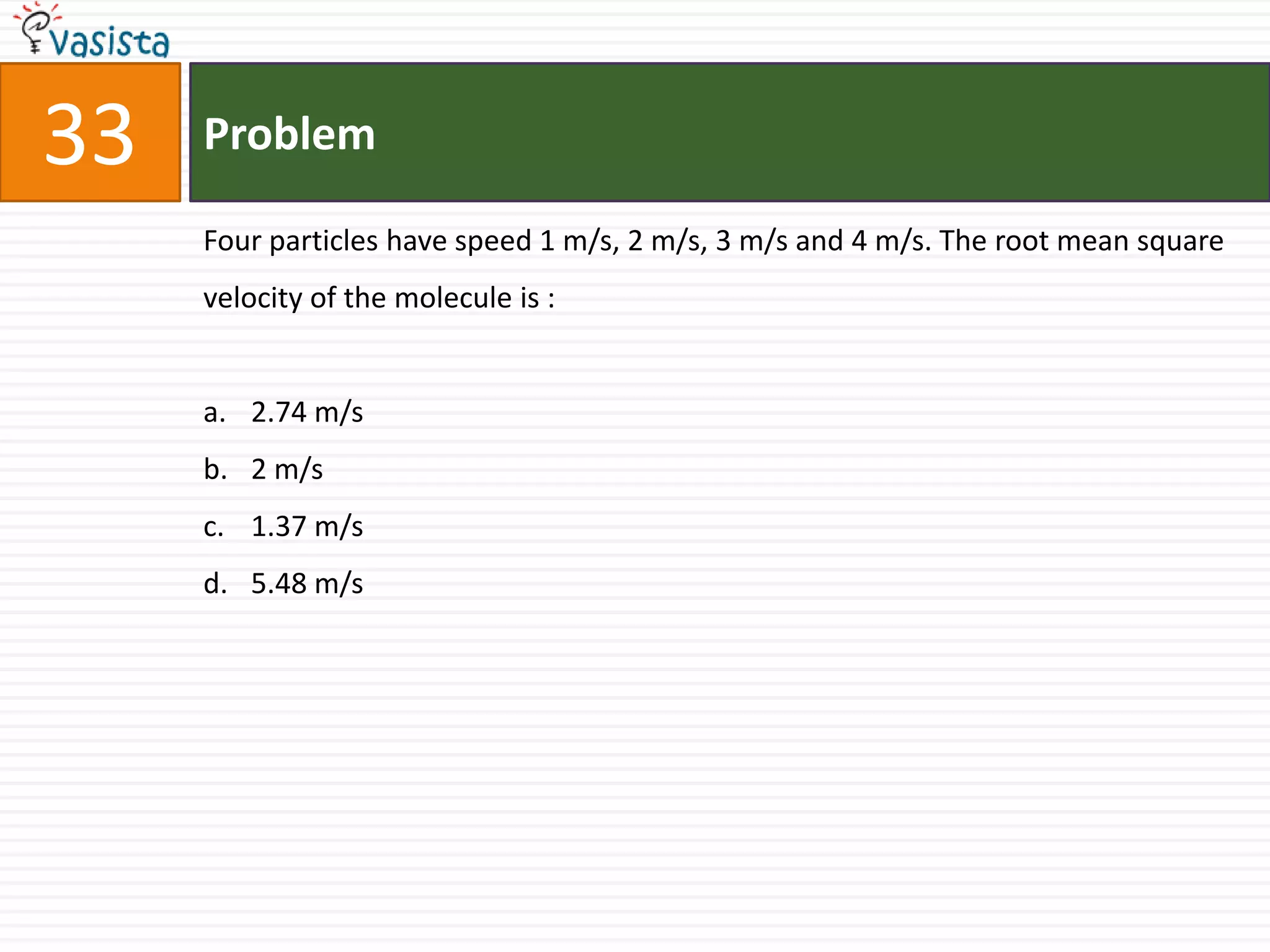33   Problem

     Four particles have speed 1 m/s, 2 m/s, 3 m/s and 4 m/s. The root mean square
     velocity of the molecule is :


     a. 2.74 m/s
     b. 2 m/s
     c. 1.37 m/s
     d. 5.48 m/s
 