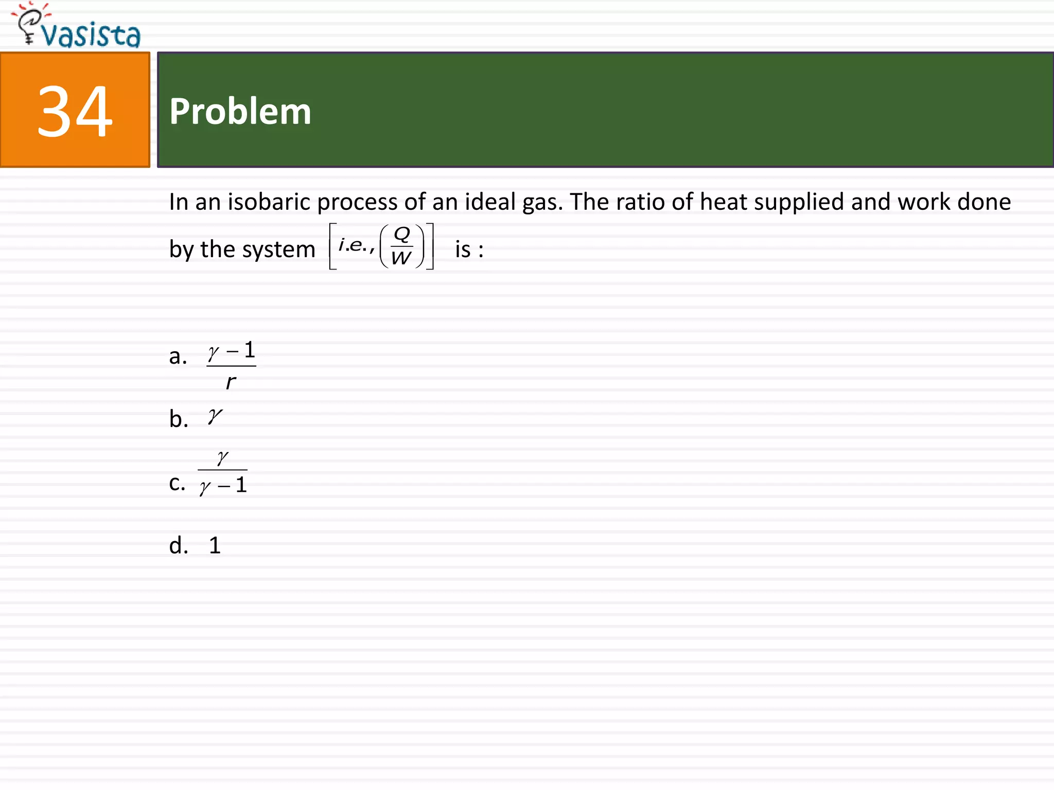 34   Problem

     In an isobaric process of an ideal gas. The ratio of heat supplied and work done
                            Q   
     by the system    i.e.,        is :
                            W   




     a.   1
             r
     b. 
         
     c.   1

     d. 1
 