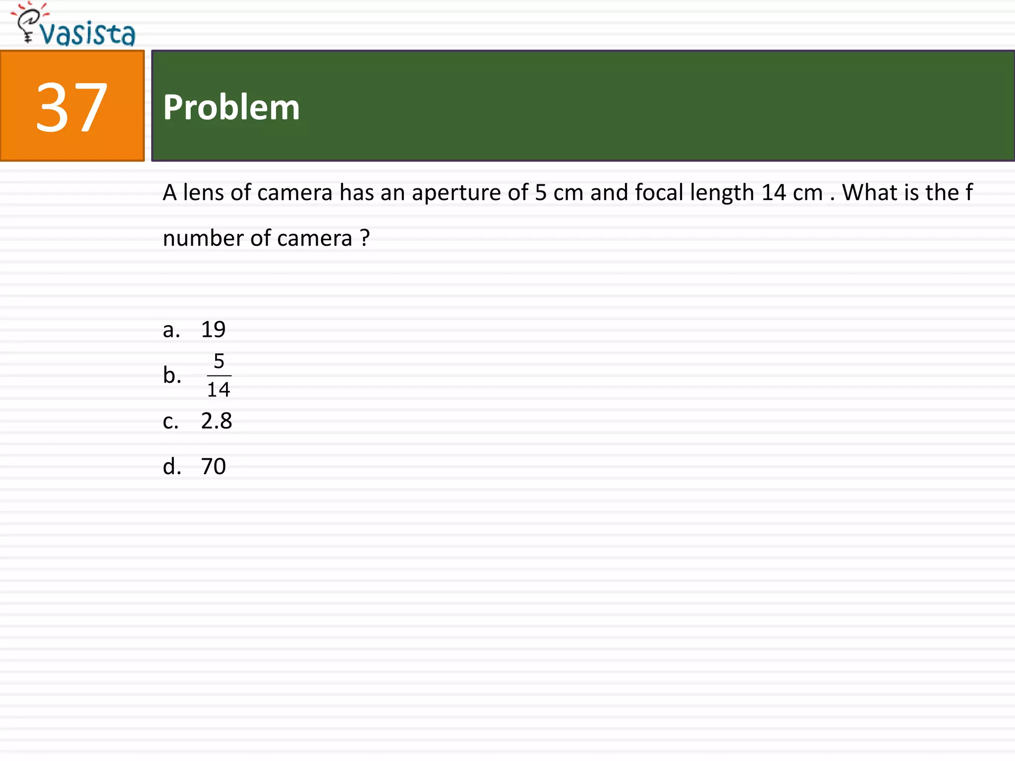 37   Problem

     A lens of camera has an aperture of 5 cm and focal length 14 cm . What is the f
     number of camera ?


     a. 19
           5
     b.
          14
     c. 2.8
     d. 70
 
