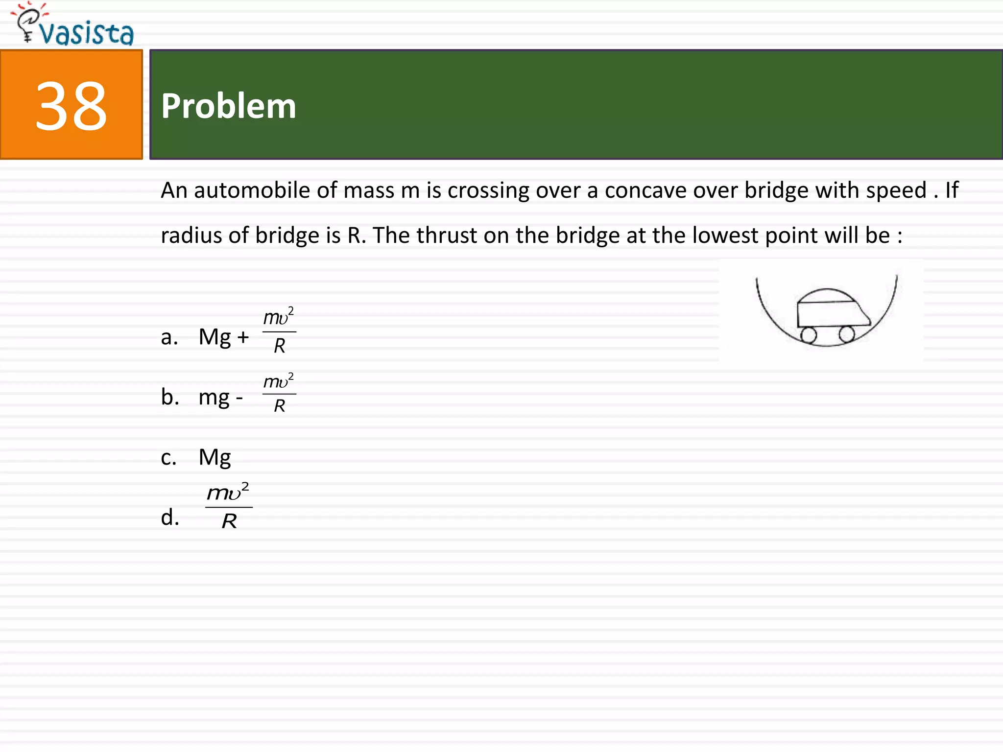 38   Problem

     An automobile of mass m is crossing over a concave over bridge with speed . If
     radius of bridge is R. The thrust on the bridge at the lowest point will be :


                 m 2
     a. Mg +      R
                 m 2
     b. mg -      R


     c. Mg
          m 2
     d.    R
 