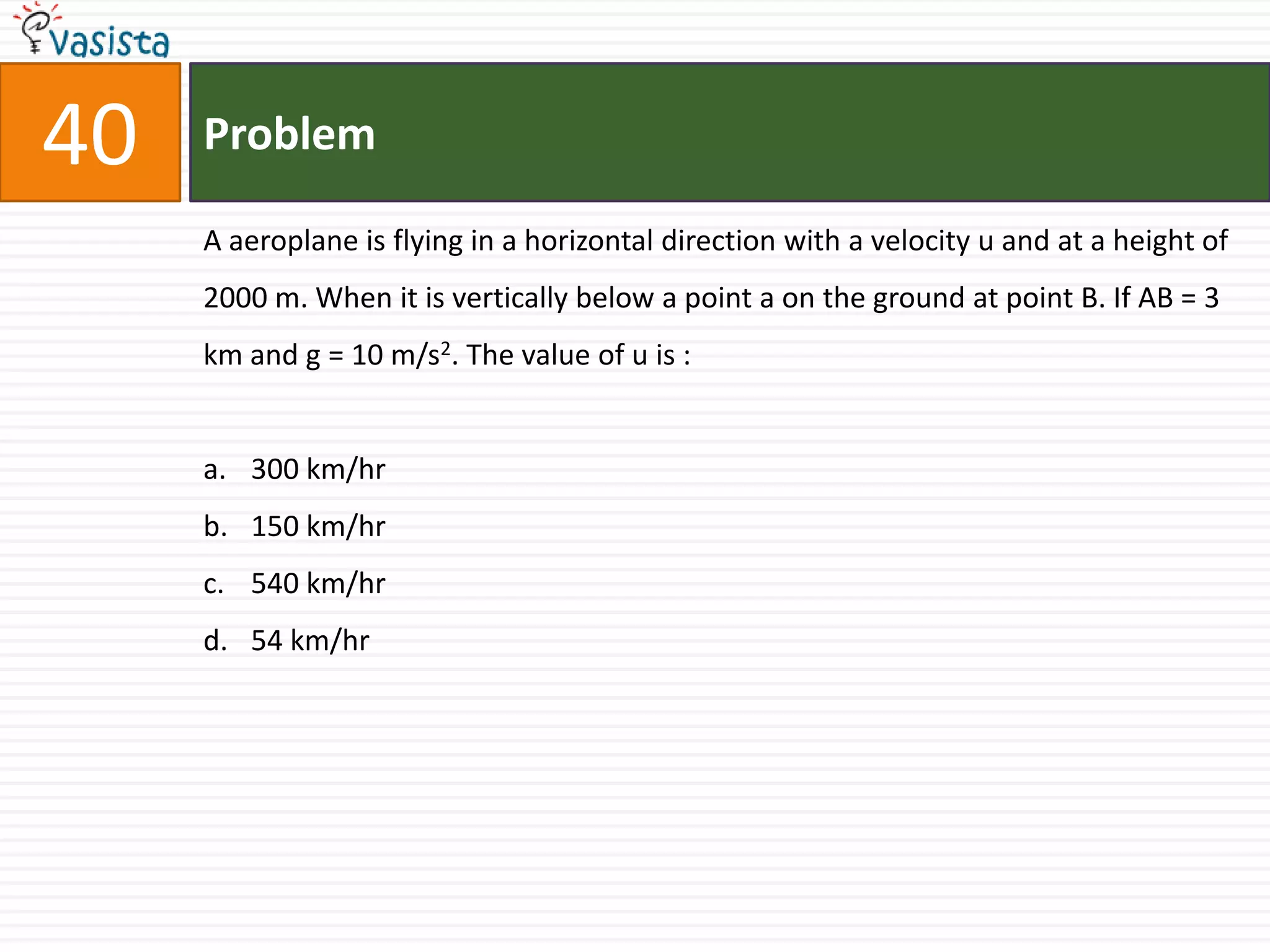 40   Problem

     A aeroplane is flying in a horizontal direction with a velocity u and at a height of
     2000 m. When it is vertically below a point a on the ground at point B. If AB = 3
     km and g = 10 m/s2. The value of u is :


     a. 300 km/hr
     b. 150 km/hr
     c. 540 km/hr
     d. 54 km/hr
 