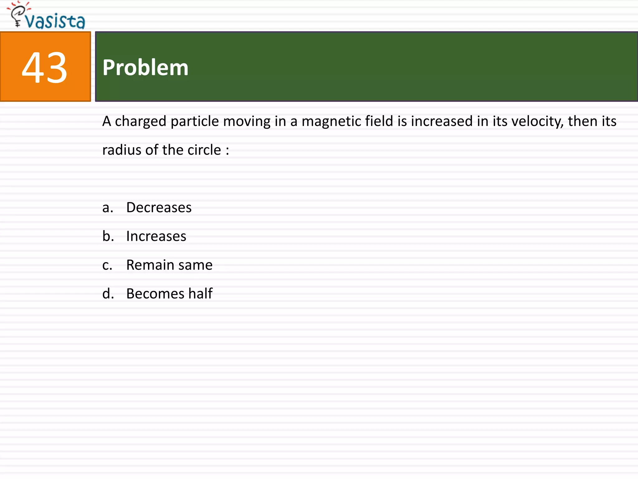 43   Problem

     A charged particle moving in a magnetic field is increased in its velocity, then its
     radius of the circle :


     a. Decreases
     b. Increases
     c. Remain same
     d. Becomes half
 