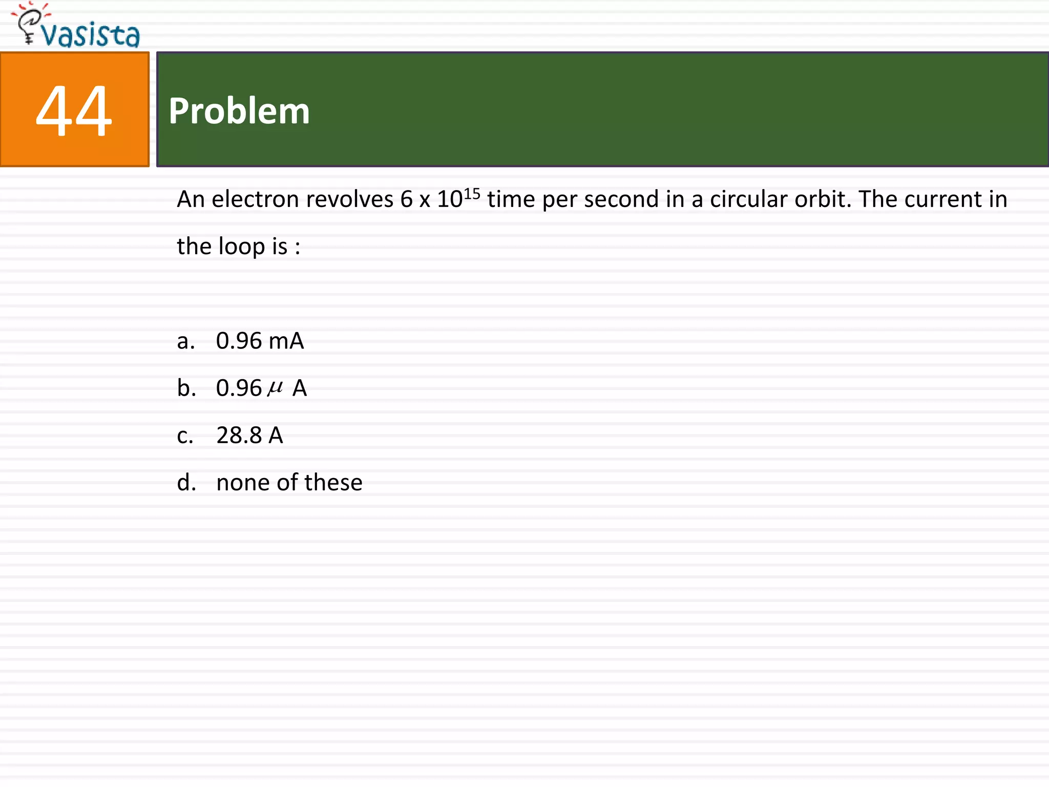 44   Problem

     An electron revolves 6 x 1015 time per second in a circular orbit. The current in
     the loop is :


     a. 0.96 mA
     b. 0.96  A
     c. 28.8 A
     d. none of these
 