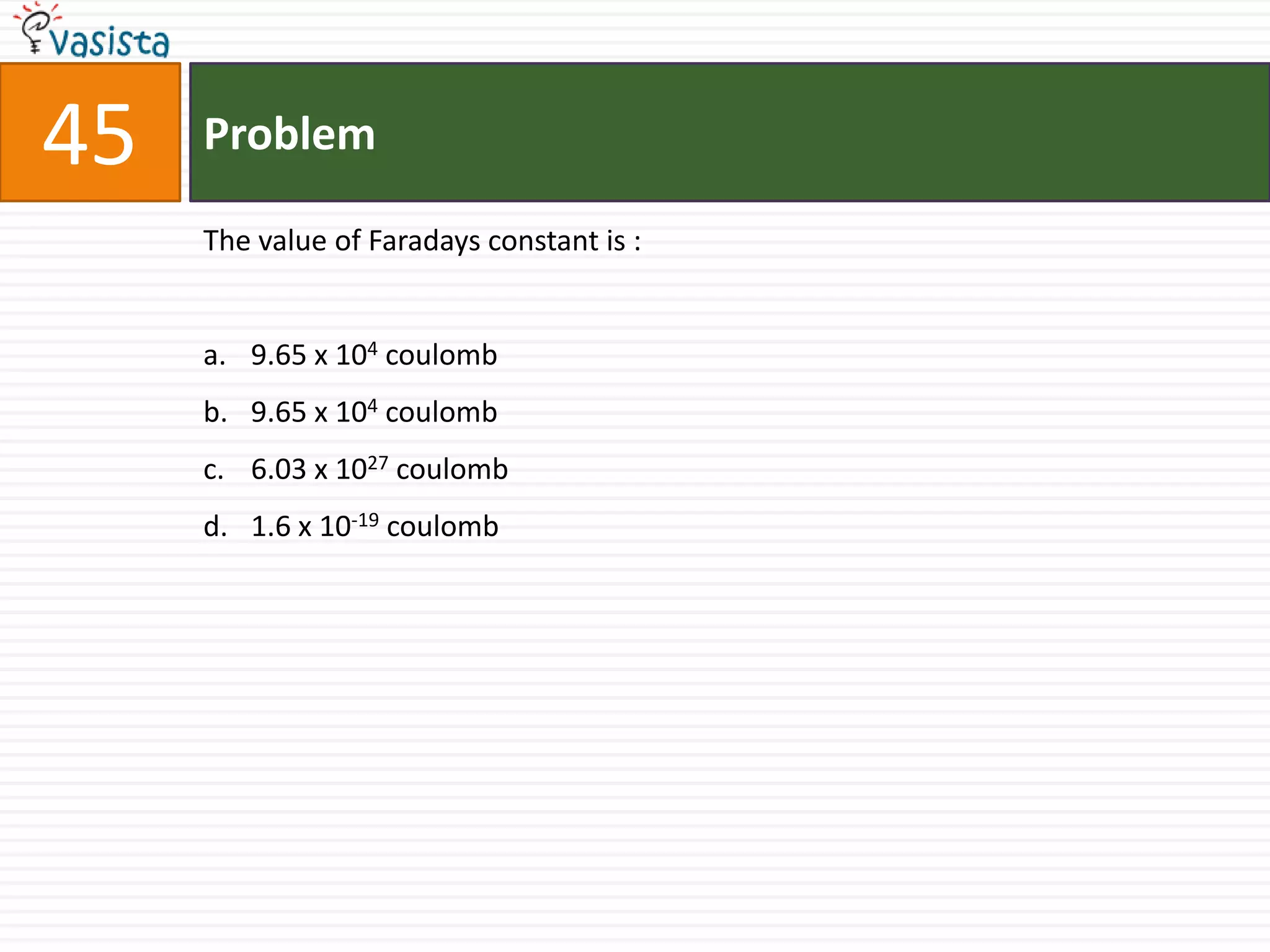 45   Problem

     The value of Faradays constant is :


     a. 9.65 x 104 coulomb
     b. 9.65 x 104 coulomb
     c. 6.03 x 1027 coulomb
     d. 1.6 x 10-19 coulomb
 