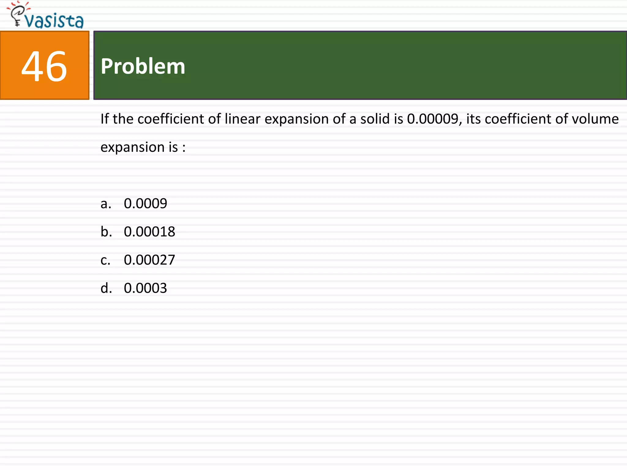 46   Problem

     If the coefficient of linear expansion of a solid is 0.00009, its coefficient of volume
     expansion is :


     a. 0.0009
     b. 0.00018
     c. 0.00027
     d. 0.0003
 