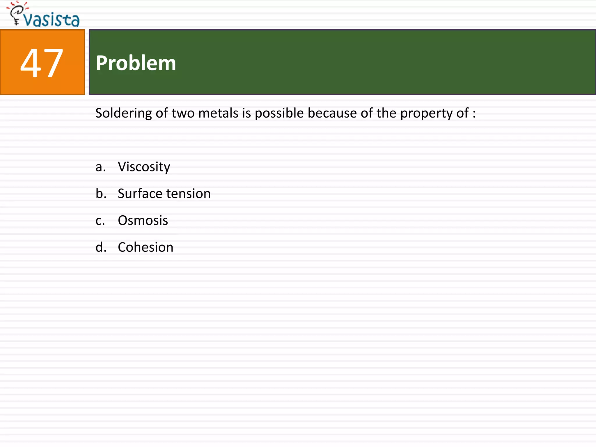 47   Problem

     Soldering of two metals is possible because of the property of :


     a. Viscosity
     b. Surface tension
     c. Osmosis
     d. Cohesion
 