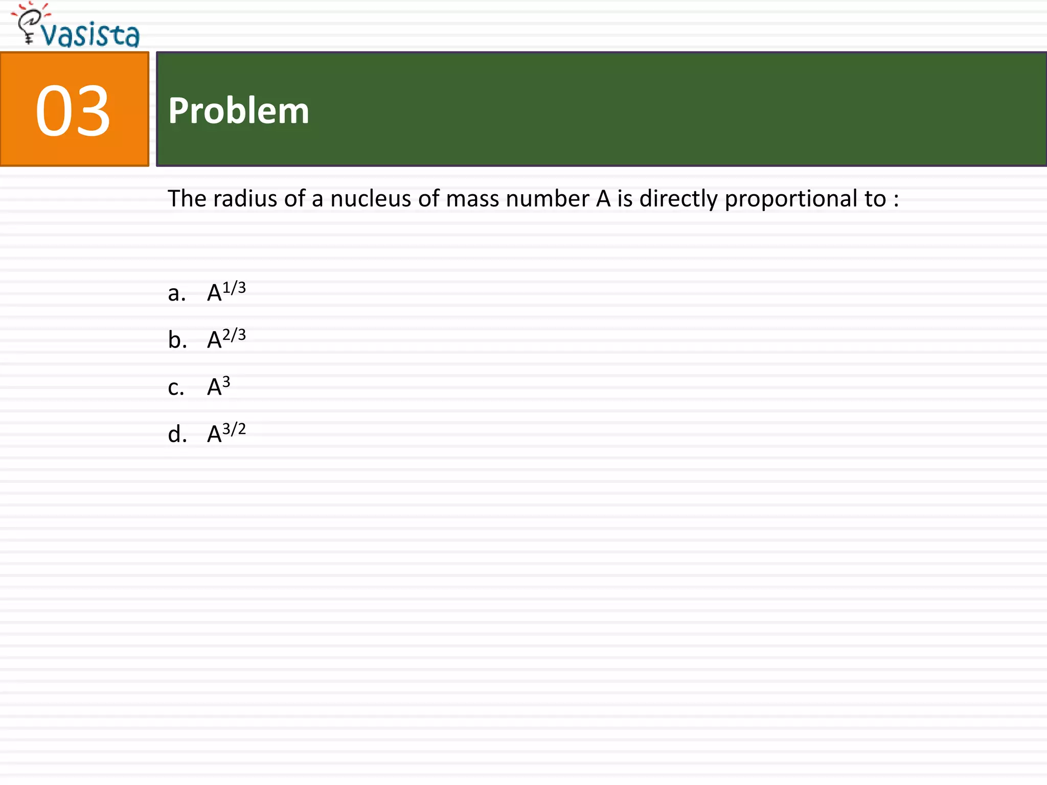 03   Problem

     The radius of a nucleus of mass number A is directly proportional to :


     a. A1/3
     b. A2/3
     c. A3
     d. A3/2
 