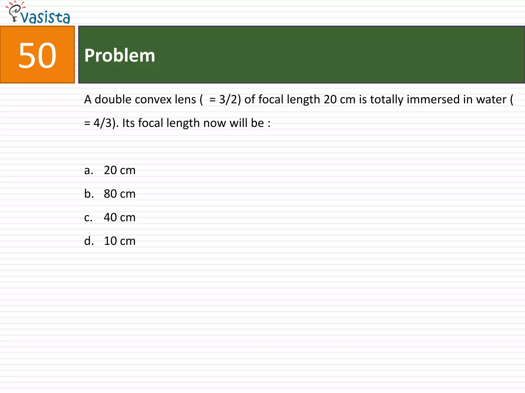 50   Problem

     A double convex lens ( = 3/2) of focal length 20 cm is totally immersed in water (
     = 4/3). Its focal length now will be :


     a. 20 cm
     b. 80 cm
     c. 40 cm
     d. 10 cm
 