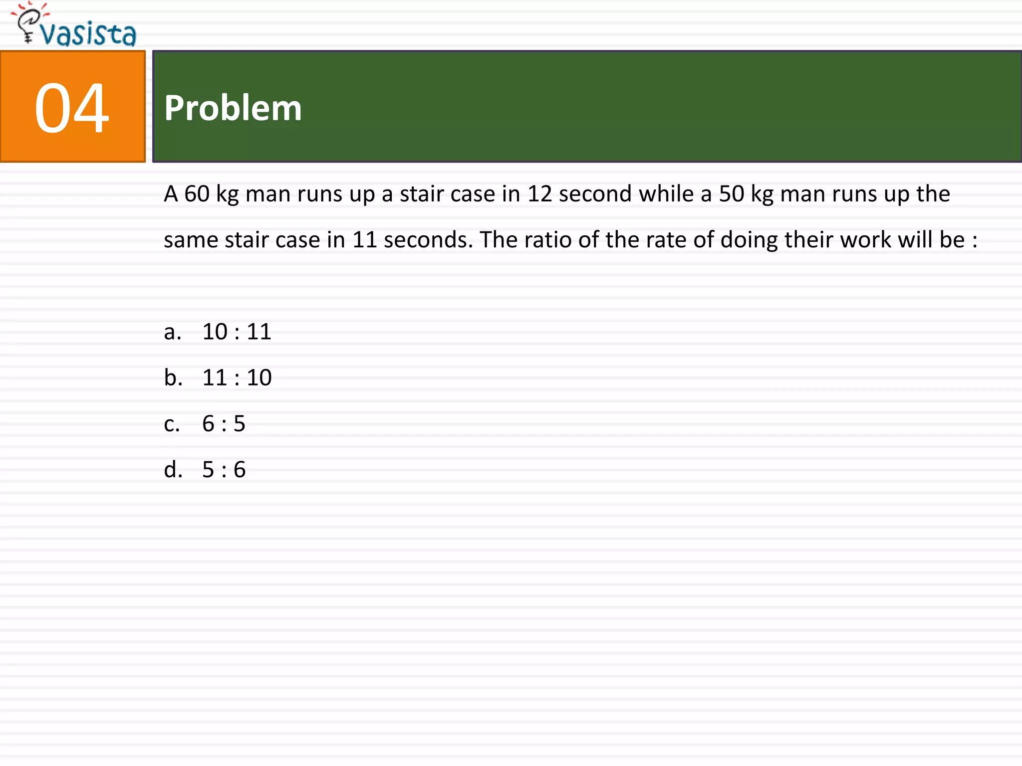 04   Problem

     A 60 kg man runs up a stair case in 12 second while a 50 kg man runs up the
     same stair case in 11 seconds. The ratio of the rate of doing their work will be :


     a. 10 : 11
     b. 11 : 10
     c. 6 : 5
     d. 5 : 6
 