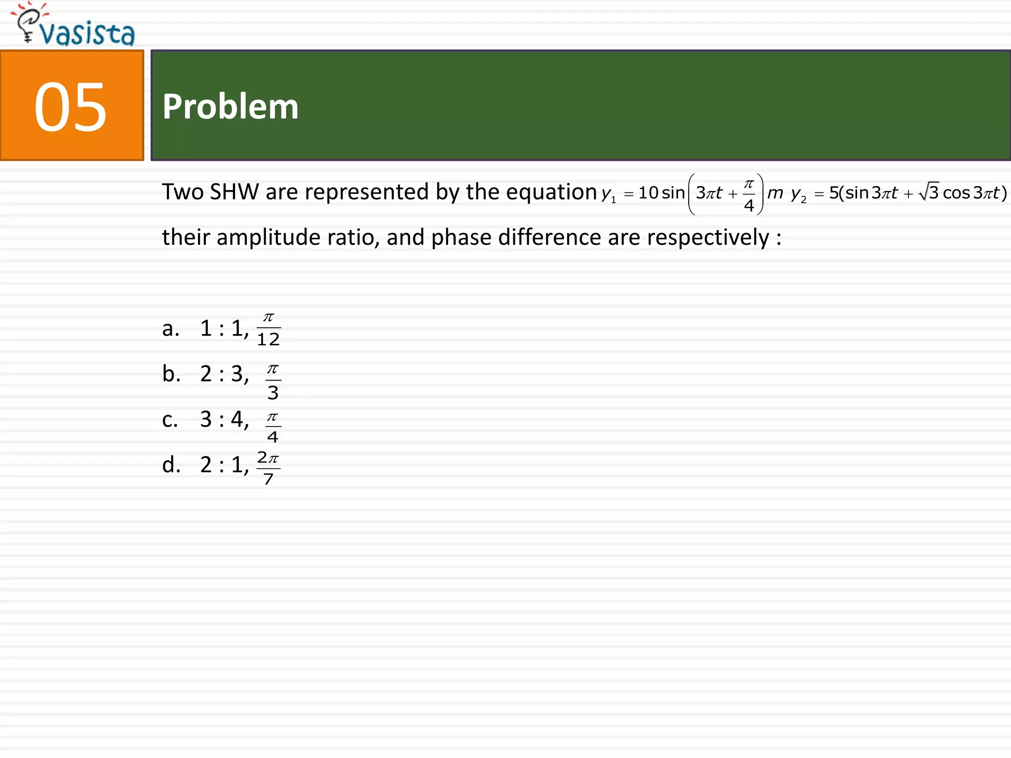 05   Problem
                                                                     
     Two SHW are represented by the equation y   1    10 sin  3 t   m y2  5(sin3 t  3 cos 3 t )
                                                                      4
                                                              
     their amplitude ratio, and phase difference are respectively :


                 
     a. 1 : 1, 12
     b. 2 : 3,   
                 3
     c. 3 : 4,   
                  4
                 2
     d. 2 : 1,    7
 