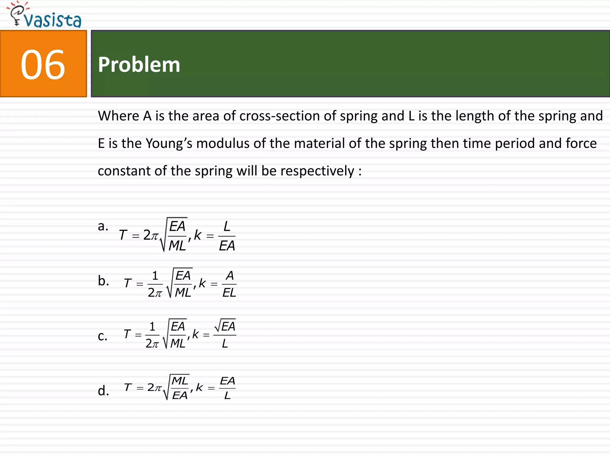 06   Problem

     Where A is the area of cross-section of spring and L is the length of the spring and
     E is the Young’s modulus of the material of the spring then time period and force
     constant of the spring will be respectively :


     a.              EA       L
          T  2        ,k 
                     ML      EA

     b.          1   EA      A
          T            ,k 
                2   ML      EL

                 1   EA      EA
     c.   T            ,k 
                2   ML      L


                     ML      EA
     d.   T  2        ,k 
                     EA       L
 