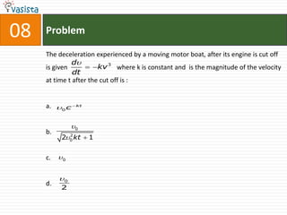 08   Problem

     The deceleration experienced by a moving motor boat, after its engine is cut off
              d
     is given        kv 3 where k is constant and is the magnitude of the velocity
               dt
     at time t after the cut off is :


     a. 0 c  kt

               0
     b.
          20 kt  1
            2




     c.   0


          0
     d.
          2
 