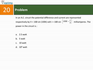 20   Problem

     In an A.C. circuit the potential difference and current are represented
                                                                  
     respectively by V = 100 sin (100t) volt i = 100 sin   100t  3    milliamperes. The
                                                                    
     power in the circuit is :


     a. 2.5 watt
     b. 5 watt
     c. 10 watt
     d. 104 watt
 