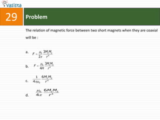 29   Problem

     The relation of magnetic force between two short magnets when they are coaxial
     will be :


     a. F  0 3M1M2
                 2
                  4
                      r

                 0 3M1M2
     b.   F 
                 4H r 4

            1  6M1M2
     c.   40   r4

            0 6M1M2
     d.     4   r4
 