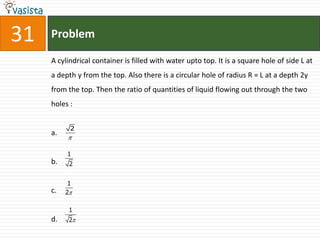 31   Problem

     A cylindrical container is filled with water upto top. It is a square hole of side L at
     a depth y from the top. Also there is a circular hole of radius R = L at a depth 2y
     from the top. Then the ratio of quantities of liquid flowing out through the two
     holes :


           2
     a.
          

          1
     b.    2


           1
     c.   2

           1
     d.    2
 