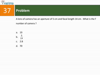 37   Problem

     A lens of camera has an aperture of 5 cm and focal length 14 cm . What is the f
     number of camera ?


     a. 19
           5
     b.
          14
     c. 2.8
     d. 70
 