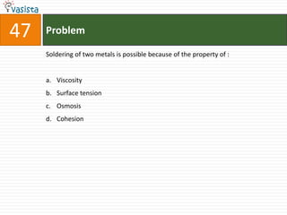 47   Problem

     Soldering of two metals is possible because of the property of :


     a. Viscosity
     b. Surface tension
     c. Osmosis
     d. Cohesion
 