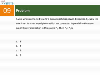 Problem09A wire when connected to 220 V mains supply has power dissipation P1. Now the wire is cut into two equal pieces which are connected in parallel to the same supply Power dissipation in this case is P2. Then P2 : P1 is  1423