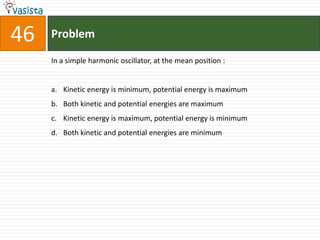 Problem46In a simple harmonic oscillator, at the mean position :  Kinetic energy is minimum, potential energy is maximum Both kinetic and potential energies are maximum Kinetic energy is maximum, potential energy is minimum Both kinetic and potential energies are minimum 