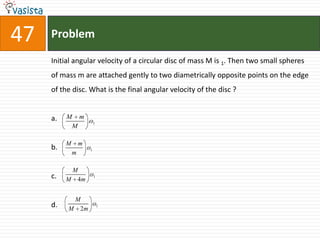 Problem47Initial angular velocity of a circular disc of mass M is 1. Then two small spheres of mass m are attached gently to two diametrically opposite points on the edge of the disc. What is the final angular velocity of the disc ? a.b.c.d.