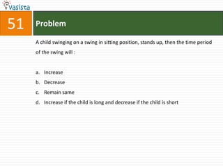 Problem51A child swinging on a swing in sitting position, stands up, then the time period of the swing will :  Increase Decrease Remain same Increase if the child is long and decrease if the child is short 