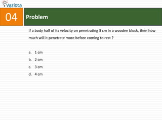 Problem04If a body half of its velocity on penetrating 3 cm in a wooden block, then how much will it penetrate more before coming to rest ?  1 cm 2 cm 3 cm 4 cm 