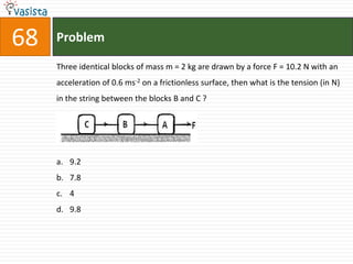 Problem68Three identical blocks of mass m = 2 kg are drawn by a force F = 10.2 N with an acceleration of 0.6 ms-2 on a frictionless surface, then what is the tension (in N) in the string between the blocks B and C ? \ 9.27.849.8