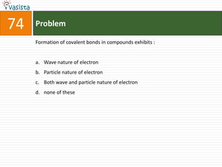 Problem74Formation of covalent bonds in compounds exhibits :  Wave nature of electron Particle nature of electron Both wave and particle nature of electron none of these