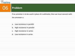 Problem06If an ammeter is to be used in place of a voltmeter, then we must connect with the ammeter a:  Low resistance in parallel High resistance in parallel High resistance in seriesLow resistance in series